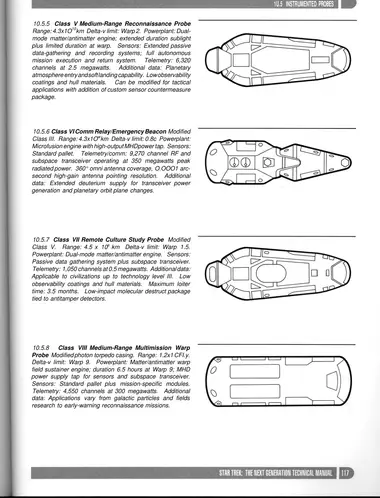 Class V Medium-Range Reconnaissance Probe Range: 4.3 x 10 10 km Delta-v limit: Warp 2. Powerplant: Dualmode matter/antimatter engine; extended duration sublight plus limited duration at warp. Sensors: Extended passive data-gathering and recording systems; full autonomous mission execution and return system. Telemetry: 6,320 channels at 2.5 megawatts. Additional data: Planetary atmosphere entry and soft landing capability. Low observability coatings and hull materials. Can be modified for tactical applications with addition of custom sensor countermeasure package.